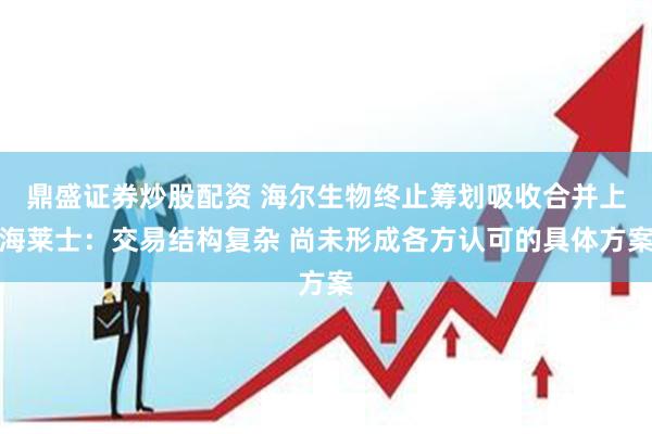 鼎盛证券炒股配资 海尔生物终止筹划吸收合并上海莱士：交易结构复杂 尚未形成各方认可的具体方案
