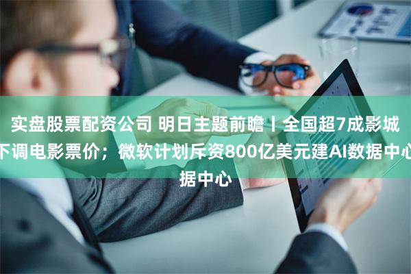 实盘股票配资公司 明日主题前瞻丨全国超7成影城下调电影票价；微软计划斥资800亿美元建AI数据中心