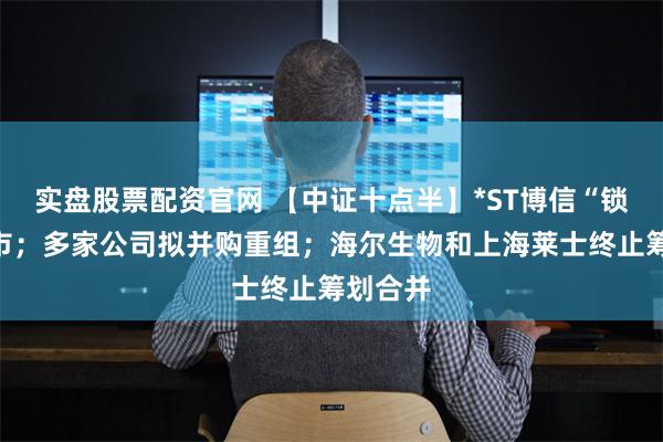 实盘股票配资官网 【中证十点半】*ST博信“锁定”退市；多家公司拟并购重组；海尔生物和上海莱士终止筹划合并