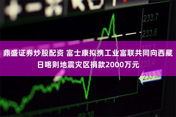 鼎盛证券炒股配资 富士康拟携工业富联共同向西藏日喀则地震灾区捐款2000万元